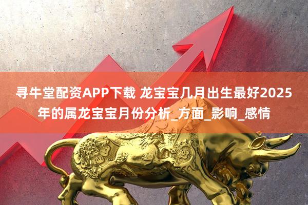 寻牛堂配资APP下载 龙宝宝几月出生最好2025年的属龙宝宝月份分析_方面_影响_感情