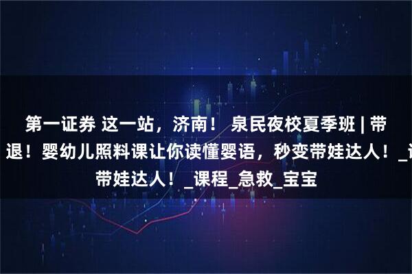 第一证券 这一站，济南！ 泉民夜校夏季班 | 带娃焦虑退！退！退！婴幼儿照料课让你读懂婴语，秒变带娃达人！_课程_急救_宝宝