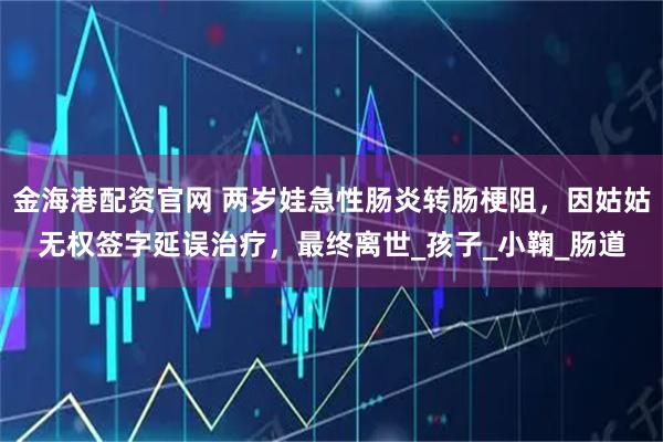 金海港配资官网 两岁娃急性肠炎转肠梗阻，因姑姑无权签字延误治疗，最终离世_孩子_小鞠_肠道