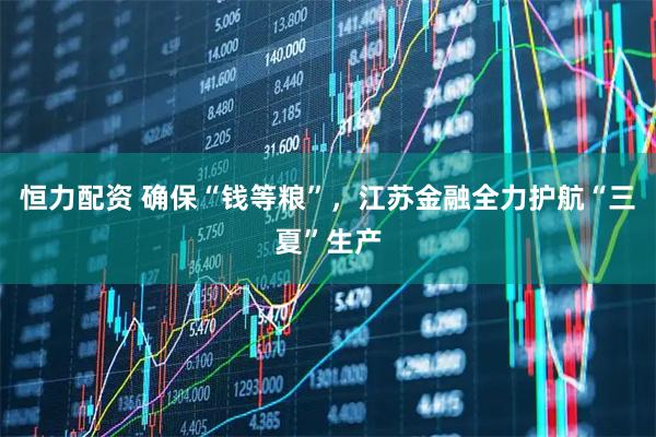 恒力配资 确保“钱等粮”，江苏金融全力护航“三夏”生产
