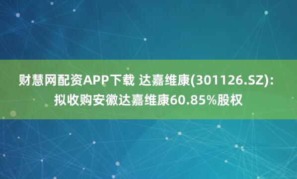 财慧网配资APP下载 达嘉维康(301126.SZ): 拟收购安徽达嘉维康60.85%股权