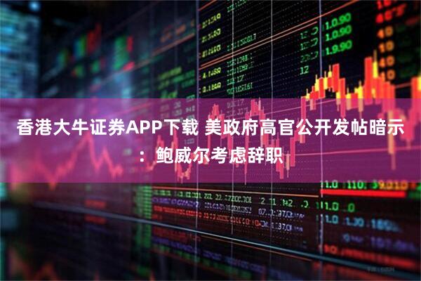 香港大牛证券APP下载 美政府高官公开发帖暗示：鲍威尔考虑辞职