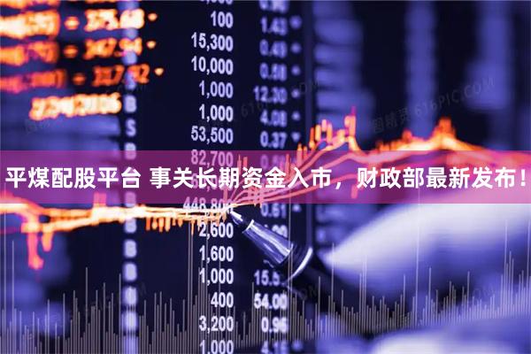 平煤配股平台 事关长期资金入市，财政部最新发布！