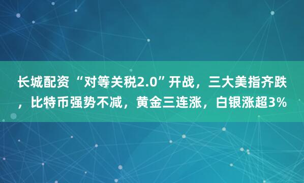 长城配资 “对等关税2.0”开战，三大美指齐跌，比特币强势不减，黄金三连涨，白银涨超3%