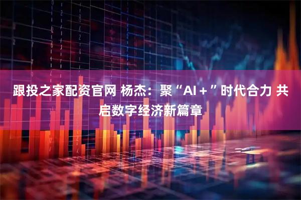 跟投之家配资官网 杨杰：聚“AI＋”时代合力 共启数字经济新篇章