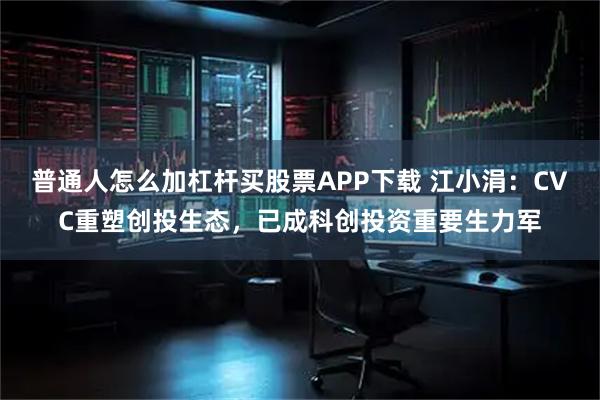 普通人怎么加杠杆买股票APP下载 江小涓：CVC重塑创投生态，已成科创投资重要生力军