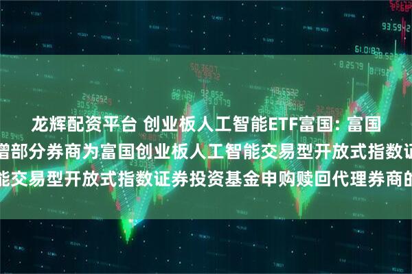 龙辉配资平台 创业板人工智能ETF富国: 富国基金管理有限公司关于新增部分券商为富国创业板人工智能交易型开放式指数证券投资基金申购赎回代理券商的公告