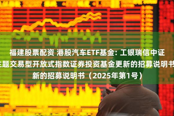 福建股票配资 港股汽车ETF基金: 工银瑞信中证港股通汽车产业主题交易型开放式指数证券投资基金更新的招募说明书（2025年第1号）