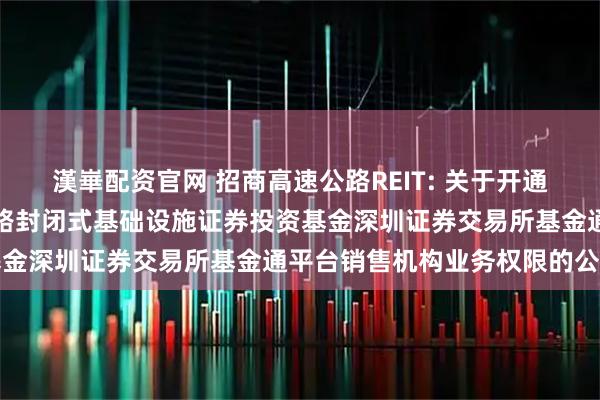漢崋配资官网 招商高速公路REIT: 关于开通招商基金招商公路高速公路封闭式基础设施证券投资基金深圳证券交易所基金通平台销售机构业务权限的公告