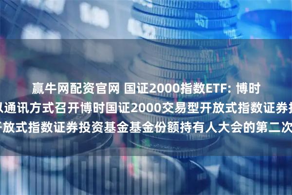 赢牛网配资官网 国证2000指数ETF: 博时基金管理有限公司关于以通讯方式召开博时国证2000交易型开放式指数证券投资基金基金份额持有人大会的第二次提示性公告
