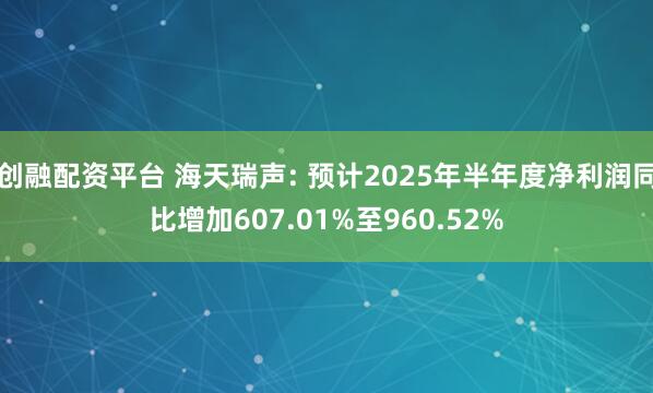 创融配资平台 海天瑞声: 预计2025年半年度净利润同比增加607.01%至960.52%