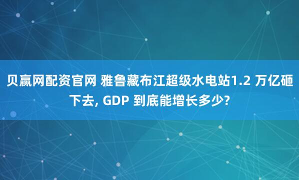 贝赢网配资官网 雅鲁藏布江超级水电站1.2 万亿砸下去, GDP 到底能增长多少?