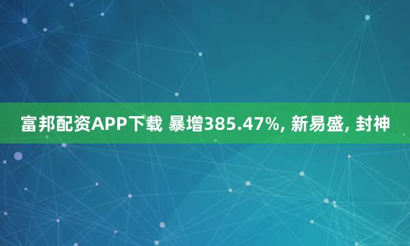 富邦配资APP下载 暴增385.47%, 新易盛, 封神