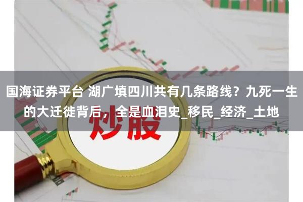 国海证券平台 湖广填四川共有几条路线？九死一生的大迁徙背后，全是血泪史_移民_经济_土地