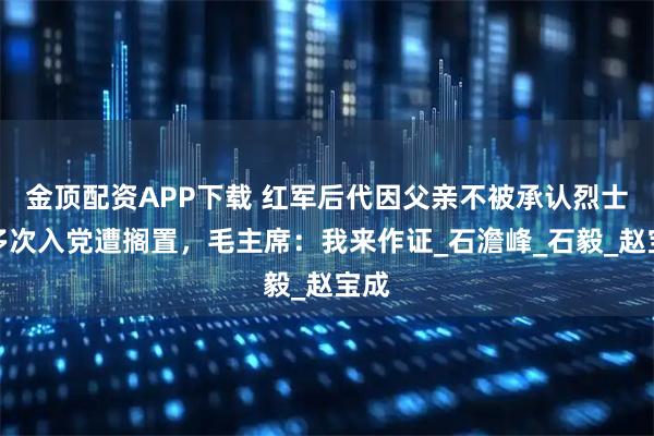 金顶配资APP下载 红军后代因父亲不被承认烈士，多次入党遭搁置，毛主席：我来作证_石澹峰_石毅_赵宝成