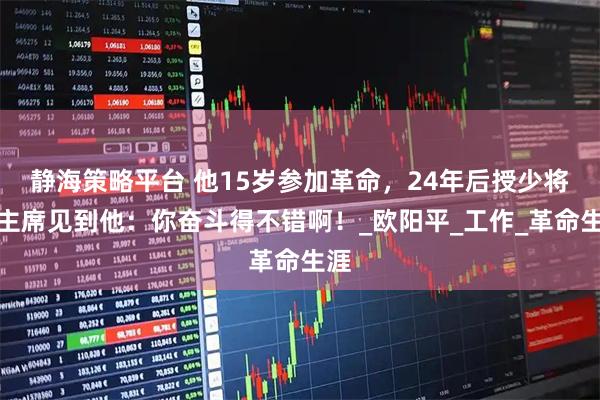 静海策略平台 他15岁参加革命，24年后授少将，主席见到他：你奋斗得不错啊！_欧阳平_工作_革命生涯