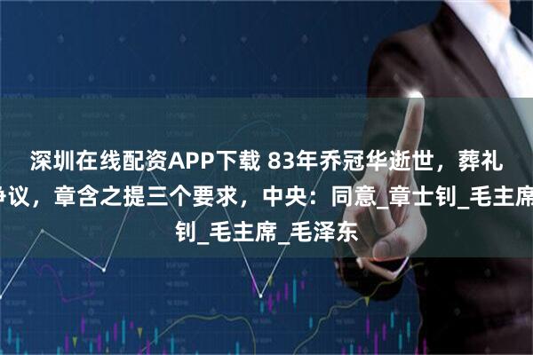 深圳在线配资APP下载 83年乔冠华逝世，葬礼安排起争议，章含之提三个要求，中央：同意_章士钊_毛主席_毛泽东