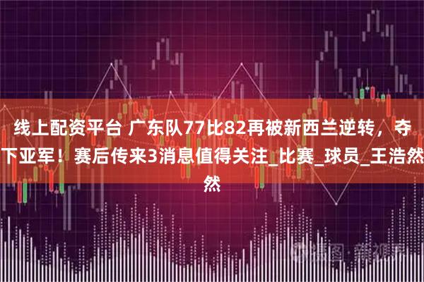 线上配资平台 广东队77比82再被新西兰逆转，夺下亚军！赛后传来3消息值得关注_比赛_球员_王浩然
