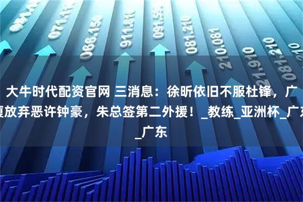 大牛时代配资官网 三消息：徐昕依旧不服杜锋，广厦放弃恶许钟豪，朱总签第二外援！_教练_亚洲杯_广东
