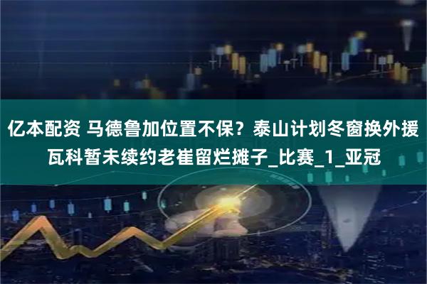 亿本配资 马德鲁加位置不保？泰山计划冬窗换外援瓦科暂未续约老崔留烂摊子_比赛_1_亚冠