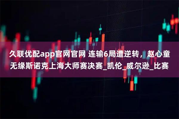 久联优配app官网官网 连输6局遭逆转，赵心童无缘斯诺克上海大师赛决赛_凯伦_威尔逊_比赛