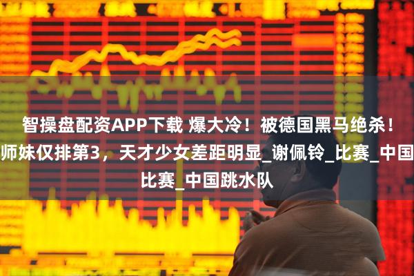 智操盘配资APP下载 爆大冷！被德国黑马绝杀！全红婵师妹仅排第3，天才少女差距明显_谢佩铃_比赛_中国跳水队