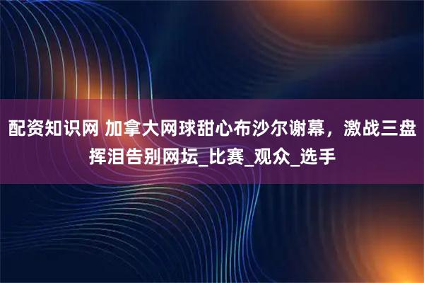配资知识网 加拿大网球甜心布沙尔谢幕，激战三盘挥泪告别网坛_比赛_观众_选手