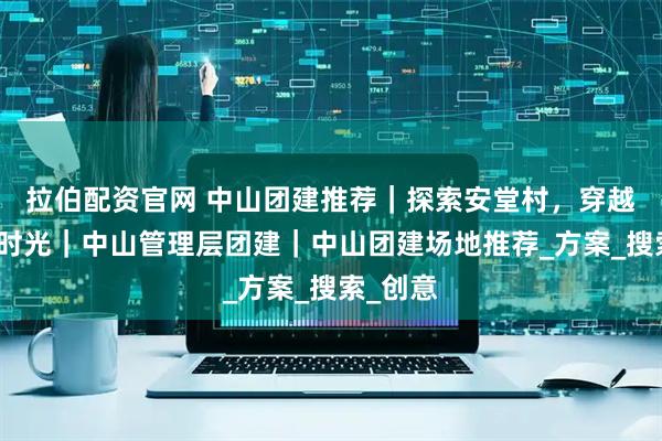 拉伯配资官网 中山团建推荐｜探索安堂村，穿越六百年时光｜中山管理层团建｜中山团建场地推荐_方案_搜索_创意