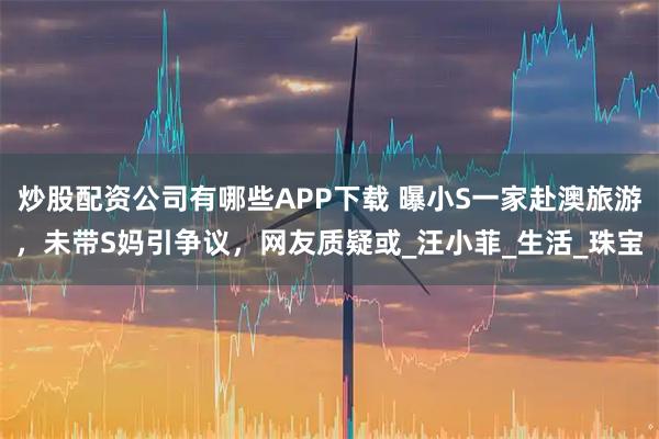 炒股配资公司有哪些APP下载 曝小S一家赴澳旅游，未带S妈引争议，网友质疑或_汪小菲_生活_珠宝