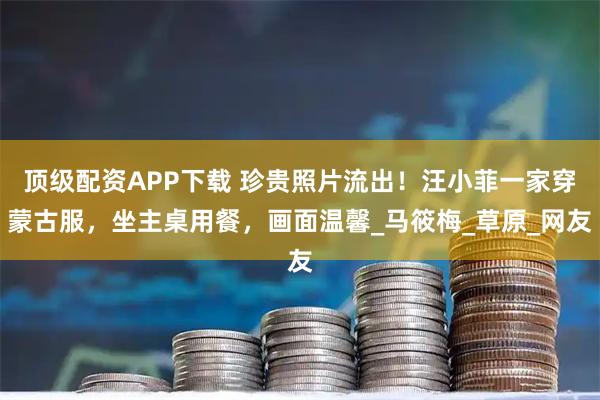 顶级配资APP下载 珍贵照片流出！汪小菲一家穿蒙古服，坐主桌用餐，画面温馨_马筱梅_草原_网友