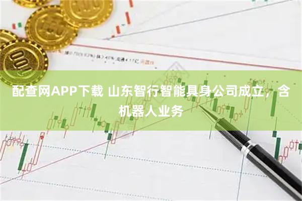 配查网APP下载 山东智行智能具身公司成立，含机器人业务
