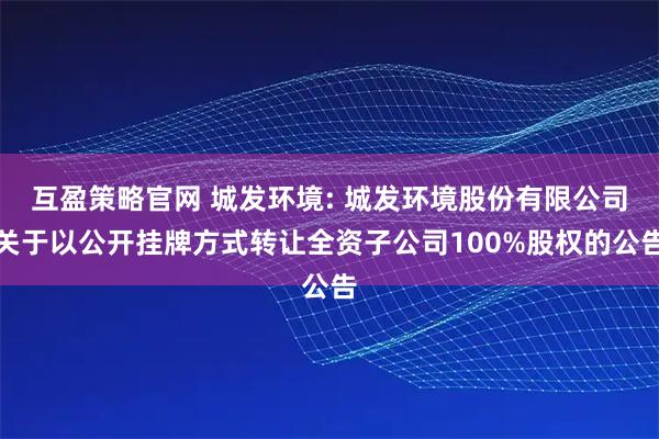互盈策略官网 城发环境: 城发环境股份有限公司关于以公开挂牌方式转让全资子公司100%股权的公告