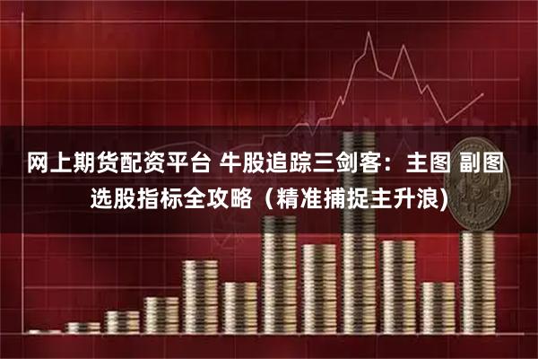 网上期货配资平台 牛股追踪三剑客：主图 副图 选股指标全攻略（精准捕捉主升浪)
