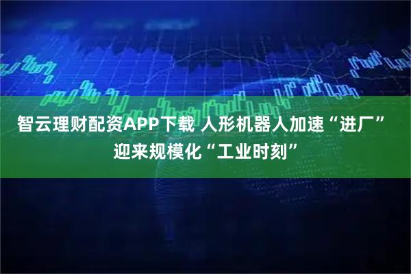 智云理财配资APP下载 人形机器人加速“进厂” 迎来规模化“工业时刻”