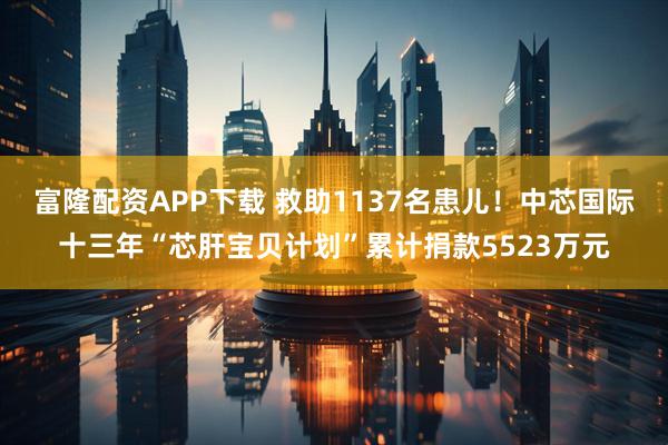 富隆配资APP下载 救助1137名患儿！中芯国际十三年“芯肝宝贝计划”累计捐款5523万元
