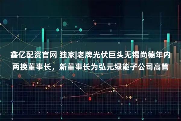 鑫亿配资官网 独家|老牌光伏巨头无锡尚德年内两换董事长，新董事长为弘元绿能子公司高管