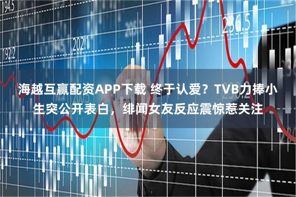 海越互赢配资APP下载 终于认爱？TVB力捧小生突公开表白，绯闻女友反应震惊惹关注